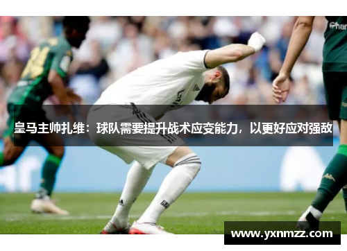 皇马主帅扎维：球队需要提升战术应变能力，以更好应对强敌