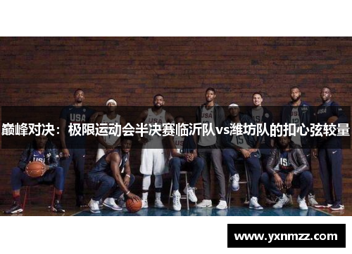 巅峰对决：极限运动会半决赛临沂队vs潍坊队的扣心弦较量